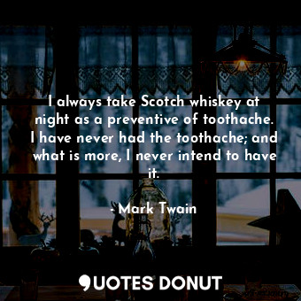 I always take Scotch whiskey at night as a preventive of toothache. I have never had the toothache; and what is more, I never intend to have it.