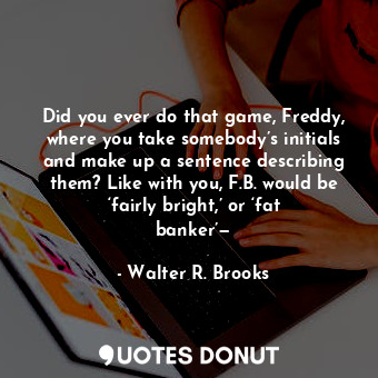 Did you ever do that game, Freddy, where you take somebody’s initials and make up a sentence describing them? Like with you, F.B. would be ‘fairly bright,’ or ‘fat banker’—