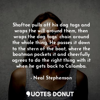 Shaftoe pulls off his dog tags and wraps the will around them, then wraps the dog tags’ chain around the whole thing. He passes it down to the stern of the boat, where the boatman pockets it and cheerfully agrees to do the right thing with it when he gets back to Calamba.
