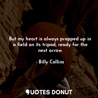 But my heart is always propped up in a field on its tripod, ready for the next arrow.