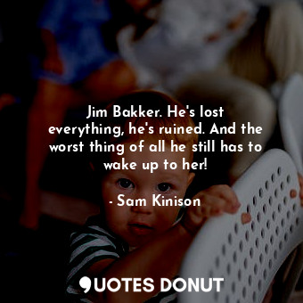 Jim Bakker. He&#39;s lost everything, he&#39;s ruined. And the worst thing of all he still has to wake up to her!