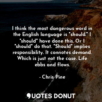 I think the most dangerous word in the English language is "should." I "should" have done this. Or I "should" do that. "Should" implies responsibility. It connotes demand. Which is just not the case. Life ebbs and flows.