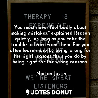 You must never feel badly about making mistakes,” explained Reason quietly, “as long as you take the trouble to learn from them. For you often learn more by being wrong for the right reasons than you do by being right for the wrong reasons.