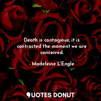 Death is contagious; it is contracted the moment we are conceived.