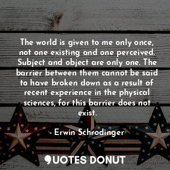 The world is given to me only once, not one existing and one perceived. Subject and object are only one. The barrier between them cannot be said to have broken down as a result of recent experience in the physical sciences, for this barrier does not exist.