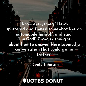 I know everything.” Heinz sputtered and fumed somewhat like an automobile himself, and said, “I’m God!” Grainier thought about how to answer. Here seemed a conversation that could go no farther.