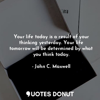Your life today is a result of your thinking yesterday. Your life tomorrow will be determined by what you think today.