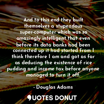 And to this end they built themselves a stupendous super-computer which was so amazingly intelligent that even before its data banks had been connected up it had started from I think therefore I am and got as far as deducing the existence of rice pudding and income tax before anyone managed to turn it off.