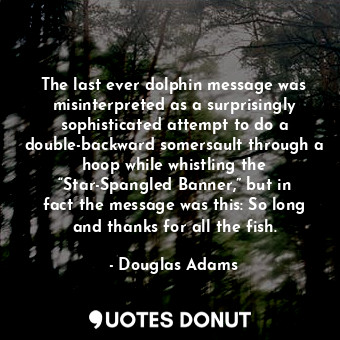 The last ever dolphin message was misinterpreted as a surprisingly sophisticated attempt to do a double-backward somersault through a hoop while whistling the “Star-Spangled Banner,” but in fact the message was this: So long and thanks for all the fish.