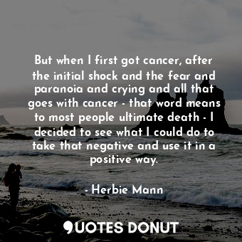 But when I first got cancer, after the initial shock and the fear and paranoia and crying and all that goes with cancer - that word means to most people ultimate death - I decided to see what I could do to take that negative and use it in a positive way.