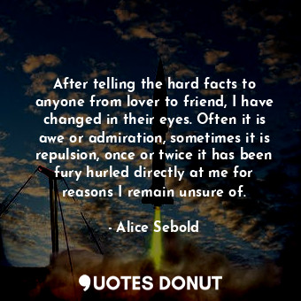 After telling the hard facts to anyone from lover to friend, I have changed in their eyes. Often it is awe or admiration, sometimes it is repulsion, once or twice it has been fury hurled directly at me for reasons I remain unsure of.