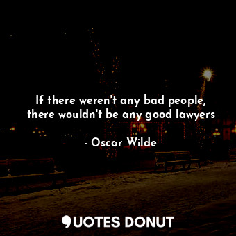 If there weren't any bad people, there wouldn't be any good lawyers