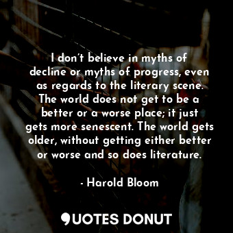 I don’t believe in myths of decline or myths of progress, even as regards to the literary scene. The world does not get to be a better or a worse place; it just gets more senescent. The world gets older, without getting either better or worse and so does literature.