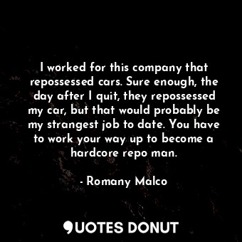 I worked for this company that repossessed cars. Sure enough, the day after I quit, they repossessed my car, but that would probably be my strangest job to date. You have to work your way up to become a hardcore repo man.