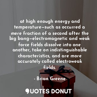 at high enough energy and temperature—such as occurred a mere fraction of a second after the big bang—electromagnetic and weak force fields dissolve into one another, take on indistinguishable characteristics, and are more accurately called electroweak fields.