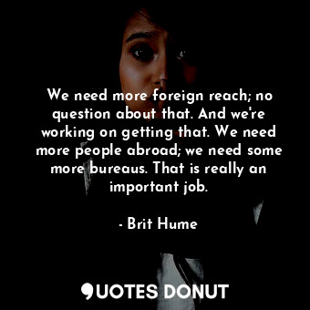 We need more foreign reach; no question about that. And we&#39;re working on getting that. We need more people abroad; we need some more bureaus. That is really an important job.