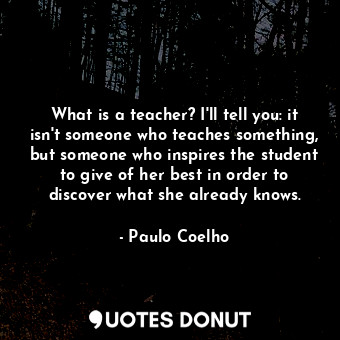 What is a teacher? I'll tell you: it isn't someone who teaches something, but someone who inspires the student to give of her best in order to discover what she already knows.