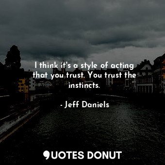 I think it&#39;s a style of acting that you trust. You trust the instincts.