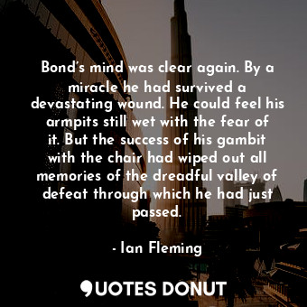 Bond’s mind was clear again. By a miracle he had survived a devastating wound. He could feel his armpits still wet with the fear of it. But the success of his gambit with the chair had wiped out all memories of the dreadful valley of defeat through which he had just passed.