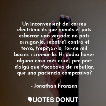 Un inconvenient del correu electrònic és que només el pots esborrar una vegada: no pots arrugar-lo, rebotre'l contra el terra, trepitjar-lo, fer-ne mil bocins i cremar-lo. Hi podia haver alguna cosa més cruel, per part d'algú que t'acabava de rebutjar, que una paciència compassiva?