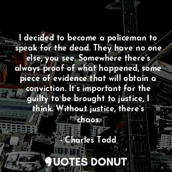 I decided to become a policeman to speak for the dead. They have no one else, you see. Somewhere there’s always proof of what happened, some piece of evidence that will obtain a conviction. It’s important for the guilty to be brought to justice, I think. Without justice, there’s chaos.