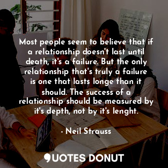 Most people seem to believe that if a relationship doesn't last until death, it's a failure. But the only relationship that's truly a failure is one that lasts longe than it should. The success of a relationship should be measured by it's depth, not by it's lenght.