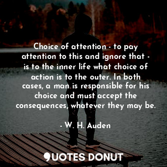 Choice of attention - to pay attention to this and ignore that - is to the inner life what choice of action is to the outer. In both cases, a man is responsible for his choice and must accept the consequences, whatever they may be.