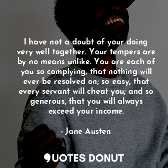 I have not a doubt of your doing very well together. Your tempers are by no means unlike. You are each of you so complying, that nothing will ever be resolved on; so easy, that every servant will cheat you; and so generous, that you will always exceed your income.