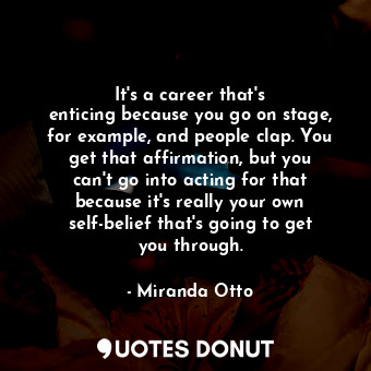 It&#39;s a career that&#39;s enticing because you go on stage, for example, and people clap. You get that affirmation, but you can&#39;t go into acting for that because it&#39;s really your own self-belief that&#39;s going to get you through.