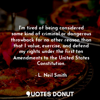 I&#39;m tired of being considered some kind of criminal or dangerous throwback for no other reason than that I value, exercise, and defend my rights under the first ten Amendments to the United States Constitution.