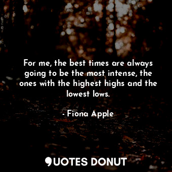 For me, the best times are always going to be the most intense, the ones with the highest highs and the lowest lows.