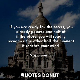 If you are ready for the secret, you already possess one half of it,therefore, you will readily recognize the other half the moment it reaches your mind.