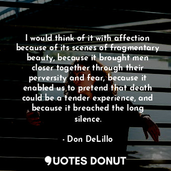 I would think of it with affection because of its scenes of fragmentary beauty, because it brought men closer together through their perversity and fear, because it enabled us to pretend that death could be a tender experience, and because it breached the long silence.