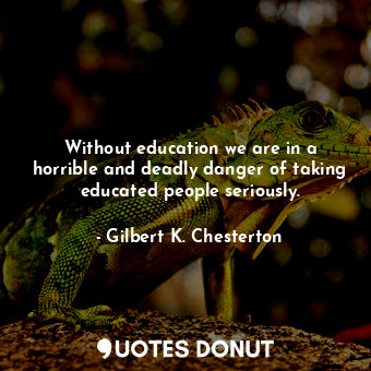 Without education we are in a horrible and deadly danger of taking educated people seriously.