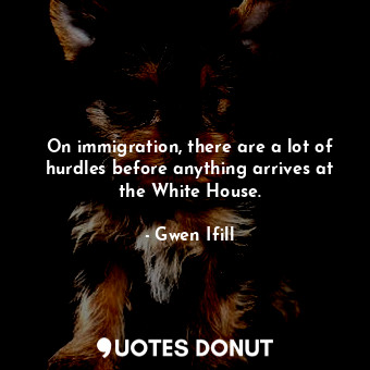  On immigration, there are a lot of hurdles before anything arrives at the White ... - Gwen Ifill - Quotes Donut