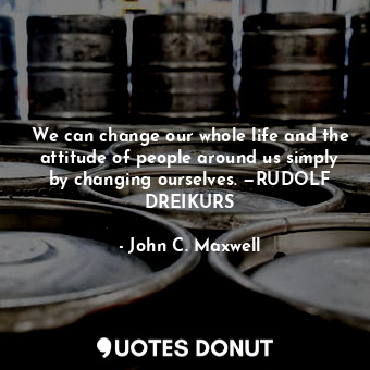 We can change our whole life and the attitude of people around us simply by changing ourselves. —RUDOLF DREIKURS