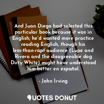 And Juan Diego had selected this particular book because it was in English; he’d wanted more practice reading English, though his less-than-rapt audience (Lupe and Rivera and the disagreeable dog Dirty White) might have understood him better en español.