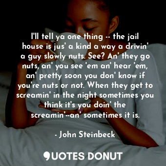 I'll tell ya one thing -- the jail house is jus' a kind a way a drivin' a guy slowly nuts. See? An' they go nuts, an' you see 'em an' hear 'em, an' pretty soon you don' know if you're nuts or not. When they get to screamin' in the night sometimes you think it's you doin' the screamin'--an' sometimes it is.