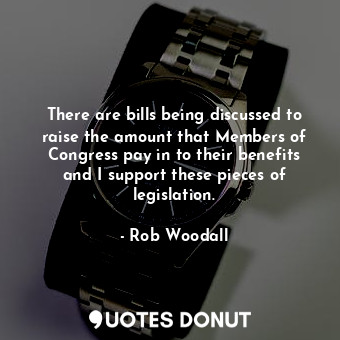 There are bills being discussed to raise the amount that Members of Congress pay in to their benefits and I support these pieces of legislation.