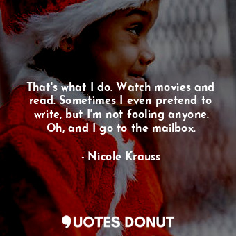 That's what I do. Watch movies and read. Sometimes I even pretend to write, but I'm not fooling anyone. Oh, and I go to the mailbox.