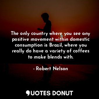 The only country where you see any positive movement within domestic consumption is Brazil, where you really do have a variety of coffees to make blends with.