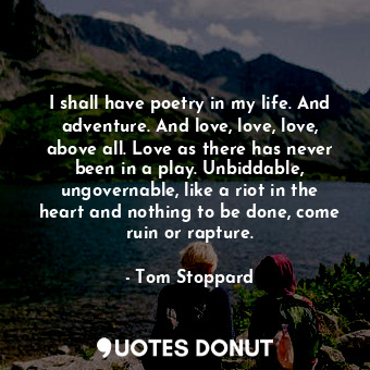 I shall have poetry in my life. And adventure. And love, love, love, above all. Love as there has never been in a play. Unbiddable, ungovernable, like a riot in the heart and nothing to be done, come ruin or rapture.
