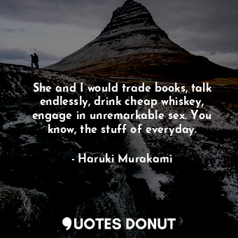 She and I would trade books, talk endlessly, drink cheap whiskey, engage in unremarkable sex. You know, the stuff of everyday.