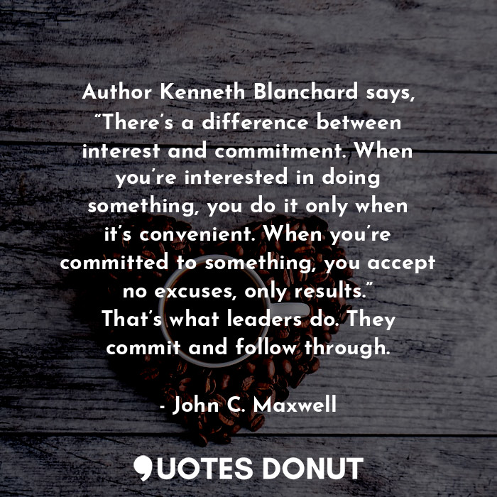 Author Kenneth Blanchard says, “There’s a difference between interest and commitment. When you’re interested in doing something, you do it only when it’s convenient. When you’re committed to something, you accept no excuses, only results.” That’s what leaders do. They commit and follow through.