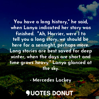 You have a long history," he said, when Lanya indicated her story was finished.  "Ah, Harrier, were I to tell you a long story, we should be here for a sennight, perhaps more. Long stories are best saved for deep winter, when the days are short and time grows heavy." Lanya glanced at the sky.