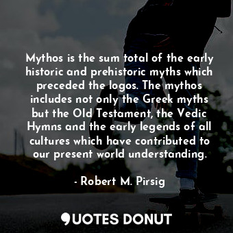 Mythos is the sum total of the early historic and prehistoric myths which preceded the logos. The mythos includes not only the Greek myths but the Old Testament, the Vedic Hymns and the early legends of all cultures which have contributed to our present world understanding.