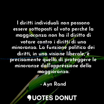 I diritti individuali non possono essere sottoposti al voto perché la maggioranza non ha il diritto di votare contro i diritti di una minoranza. La funzione politica dei diritti, in una visione liberale, è precisamente quella di proteggere le minoranze dall'oppressione della maggioranza.