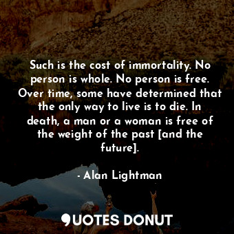 Such is the cost of immortality. No person is whole. No person is free. Over time, some have determined that the only way to live is to die. In death, a man or a woman is free of the weight of the past [and the future].