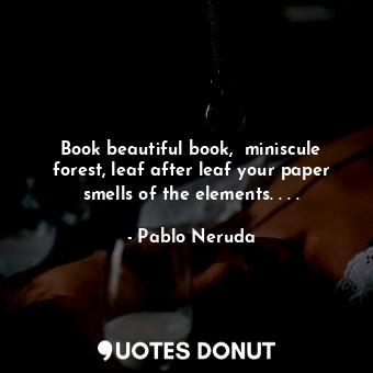 Book beautiful book,  miniscule forest, leaf after leaf your paper smells of the elements. . . .