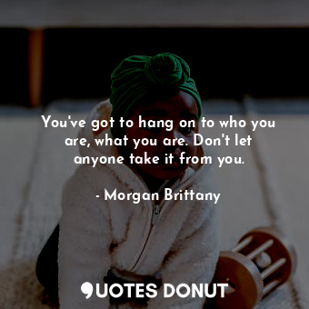 You&#39;ve got to hang on to who you are, what you are. Don&#39;t let anyone take it from you.